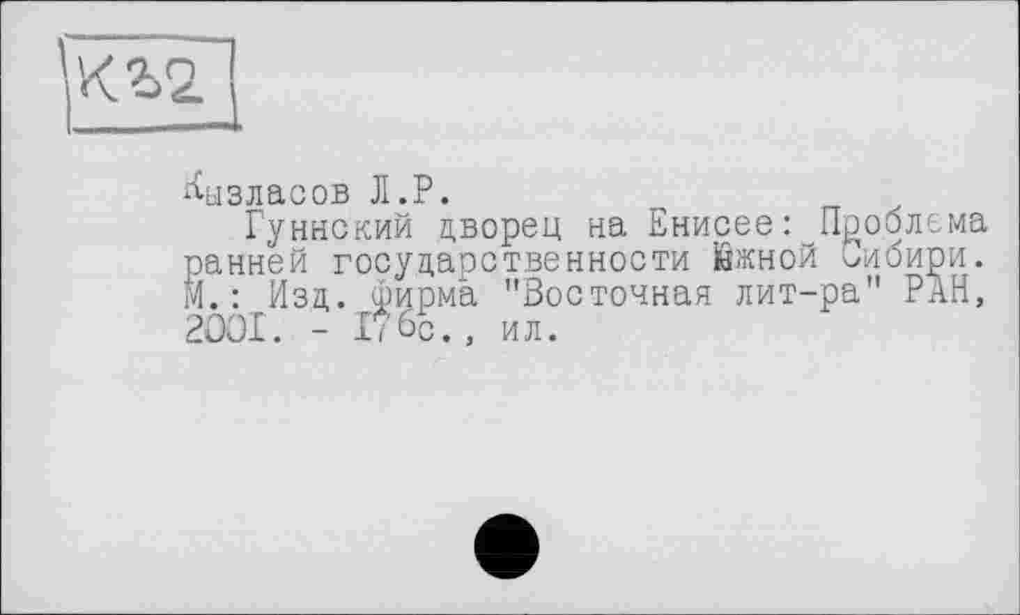 ﻿^ызласов Л.P.
Гуннский дворец на Енисее: Проблема ранней государственности йжной Сибири. М. : Изд. фирма "Восточная лит-ра" РАН, 2OOI. - Ибо., ил.